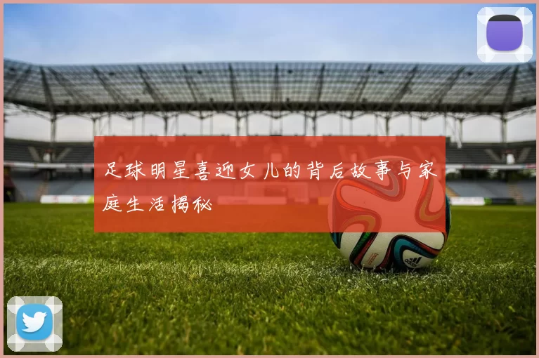 足球明星喜迎女儿的背后故事与家庭生活揭秘