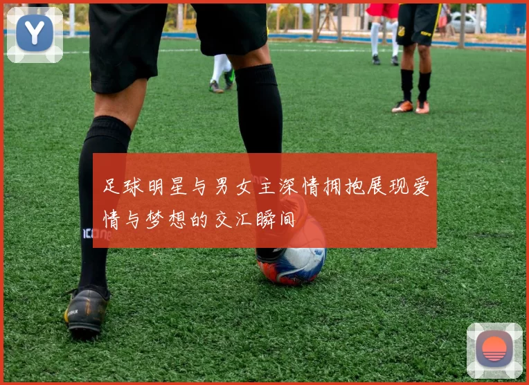 足球明星与男女主深情拥抱展现爱情与梦想的交汇瞬间
