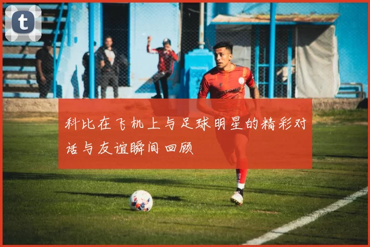 科比在飞机上与足球明星的精彩对话与友谊瞬间回顾