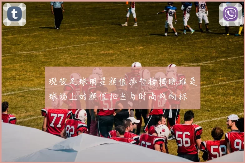 现役足球明星颜值排行榜揭晓谁是球场上的颜值担当与时尚风向标