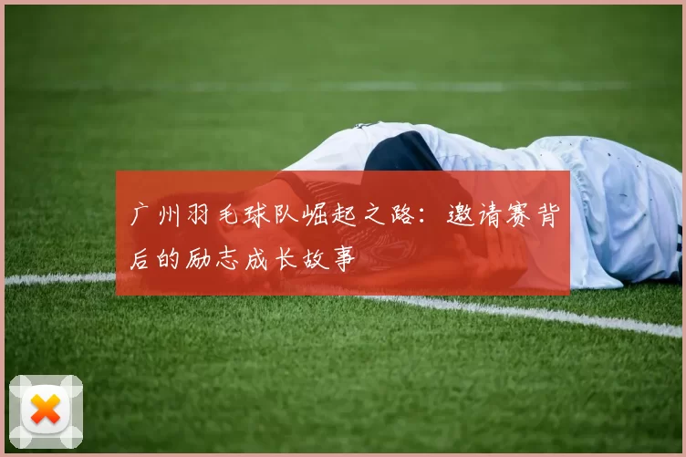 广州羽毛球队崛起之路：邀请赛背后的励志成长故事