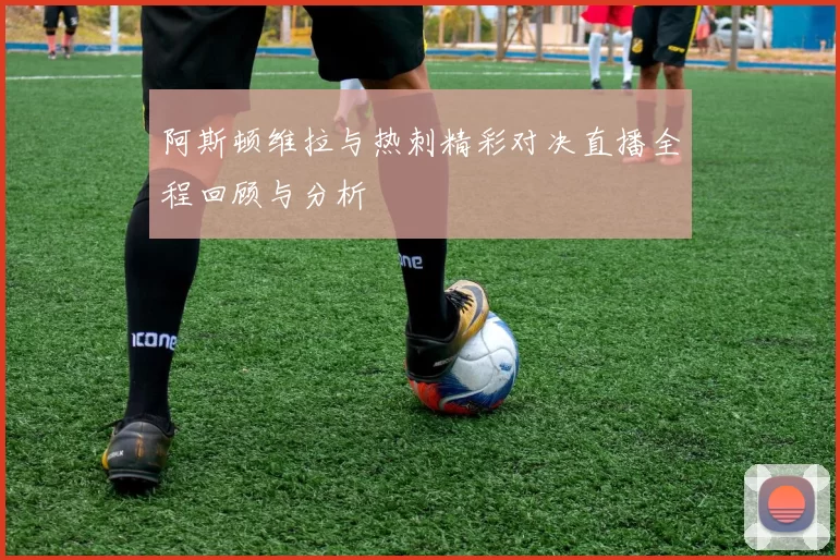 阿斯顿维拉与热刺精彩对决直播全程回顾与分析