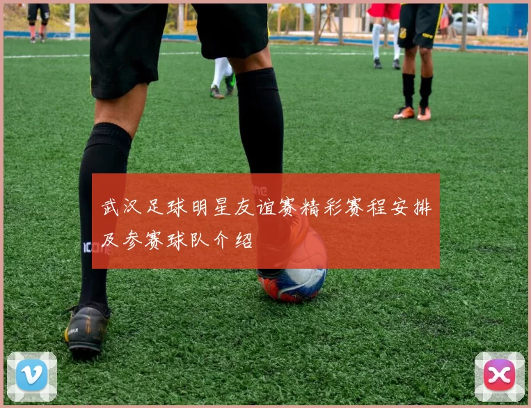 武汉足球明星友谊赛精彩赛程安排及参赛球队介绍