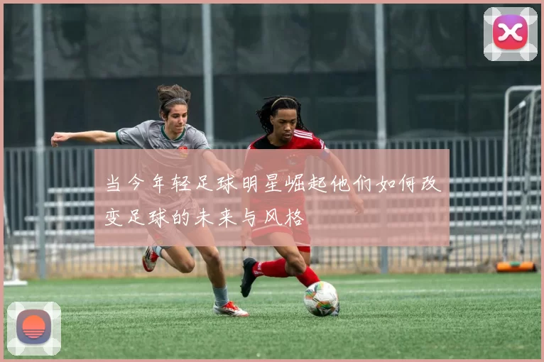 当今年轻足球明星崛起他们如何改变足球的未来与风格