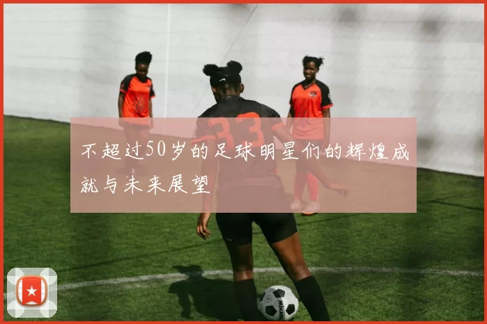 不超过50岁的足球明星们的辉煌成就与未来展望