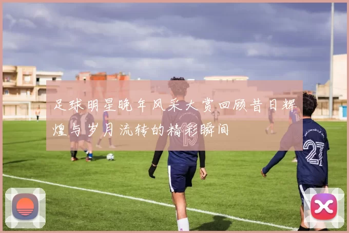 足球明星晚年风采大赏回顾昔日辉煌与岁月流转的精彩瞬间