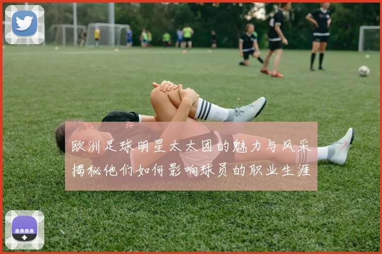 欧洲足球明星太太团的魅力与风采揭秘他们如何影响球员的职业生涯与生活