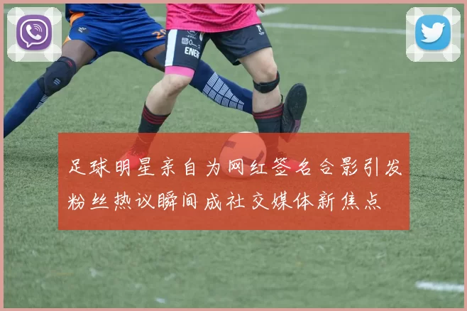足球明星亲自为网红签名合影引发粉丝热议瞬间成社交媒体新焦点