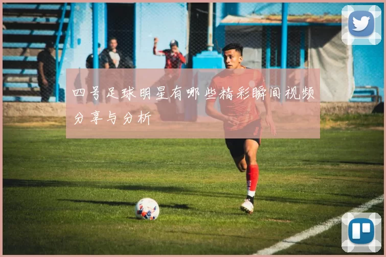 四号足球明星有哪些精彩瞬间视频分享与分析