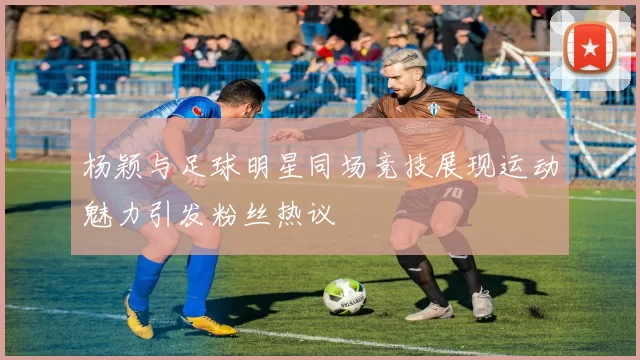 杨颖与足球明星同场竞技展现运动魅力引发粉丝热议