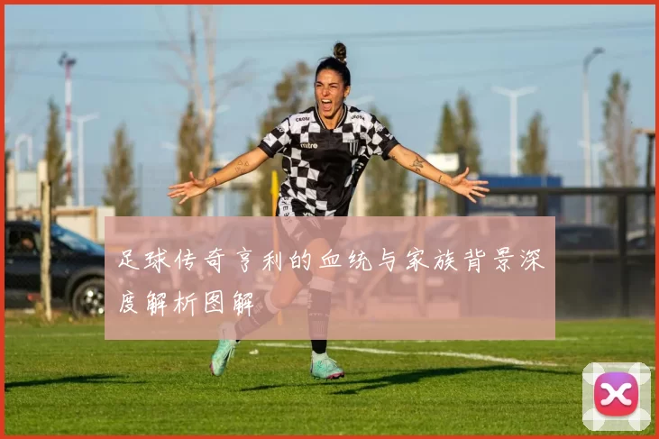 足球传奇亨利的血统与家族背景深度解析图解