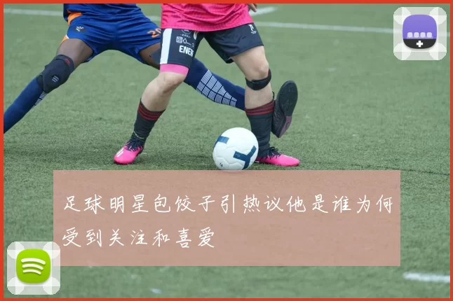 足球明星包饺子引热议他是谁为何受到关注和喜爱