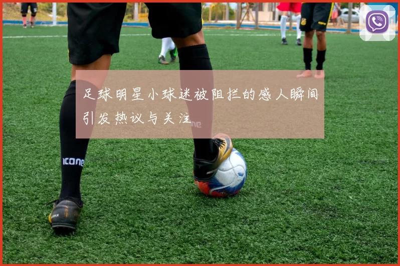 足球明星小球迷被阻拦的感人瞬间引发热议与关注
