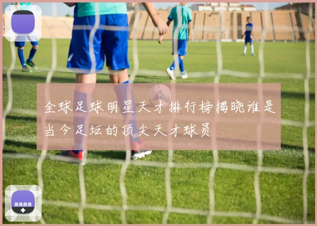 全球足球明星天才排行榜揭晓谁是当今足坛的顶尖天才球员