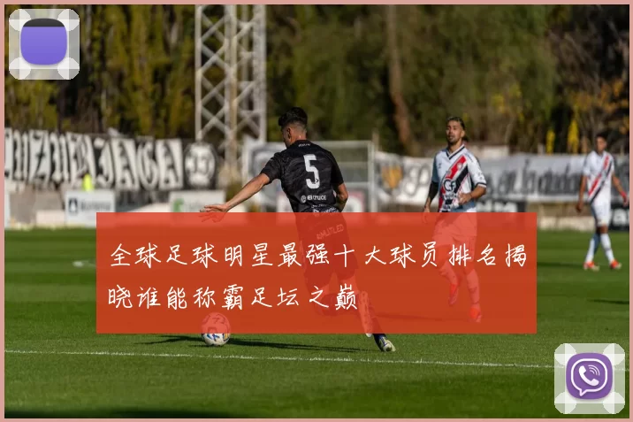 全球足球明星最强十大球员排名揭晓谁能称霸足坛之巅
