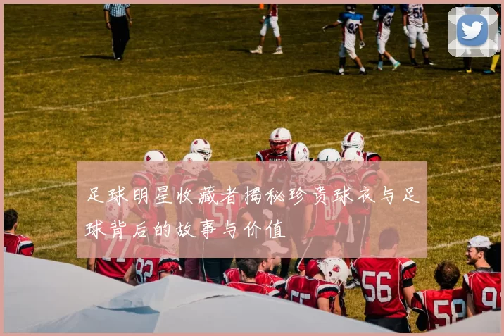 足球明星收藏者揭秘珍贵球衣与足球背后的故事与价值