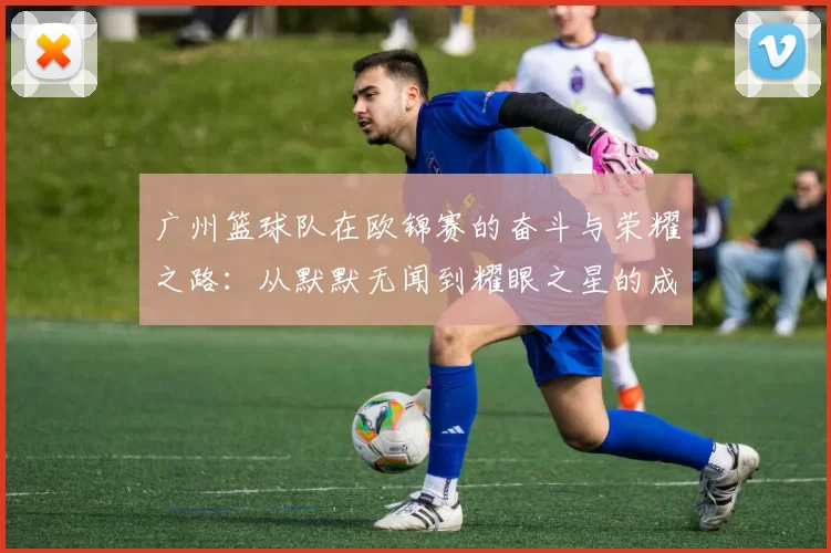 广州篮球队在欧锦赛的奋斗与荣耀之路：从默默无闻到耀眼之星的成长故事
