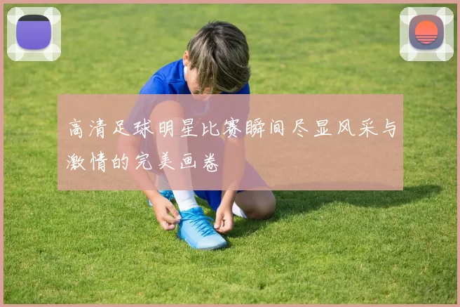 高清足球明星比赛瞬间尽显风采与激情的完美画卷