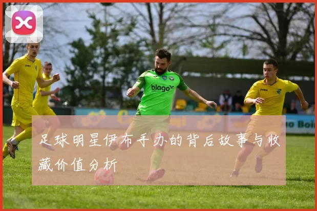 足球明星伊布手办的背后故事与收藏价值分析