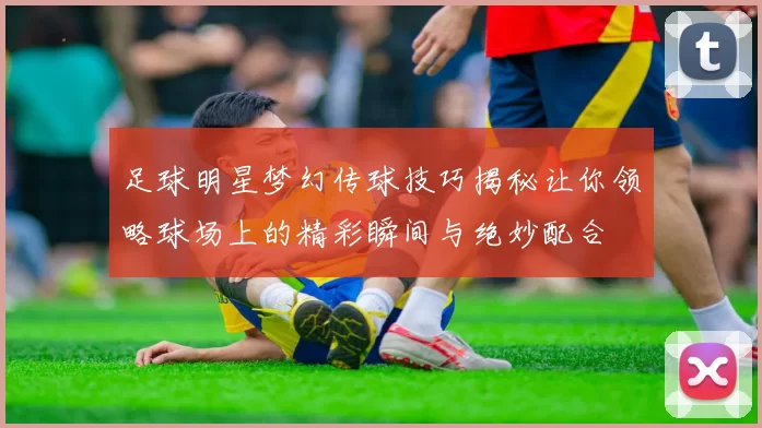 足球明星梦幻传球技巧揭秘让你领略球场上的精彩瞬间与绝妙配合