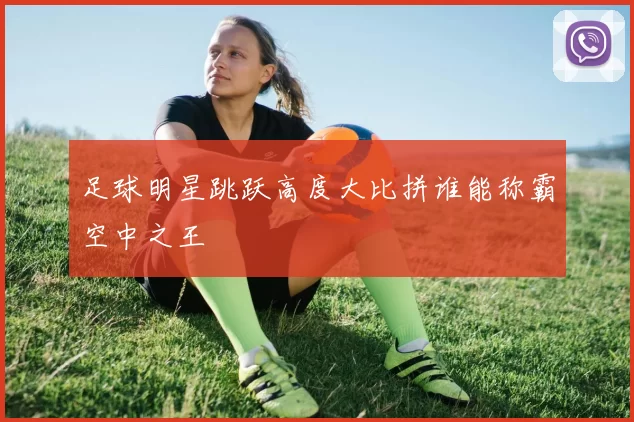 足球明星跳跃高度大比拼谁能称霸空中之王