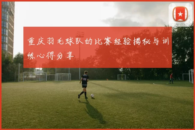 重庆羽毛球队的比赛经验揭秘与训练心得分享