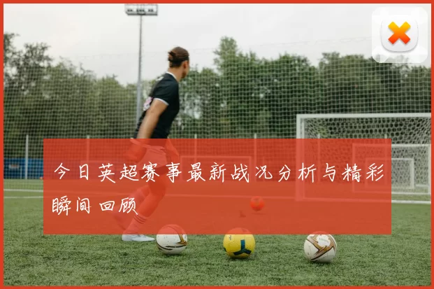 今日英超赛事最新战况分析与精彩瞬间回顾