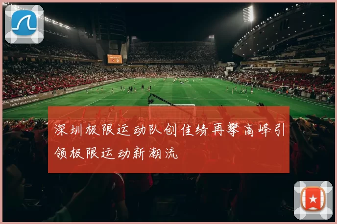 深圳极限运动队创佳绩再攀高峰引领极限运动新潮流