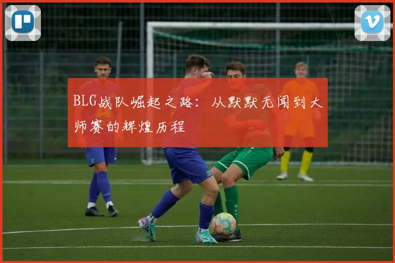 BLG战队崛起之路：从默默无闻到大师赛的辉煌历程