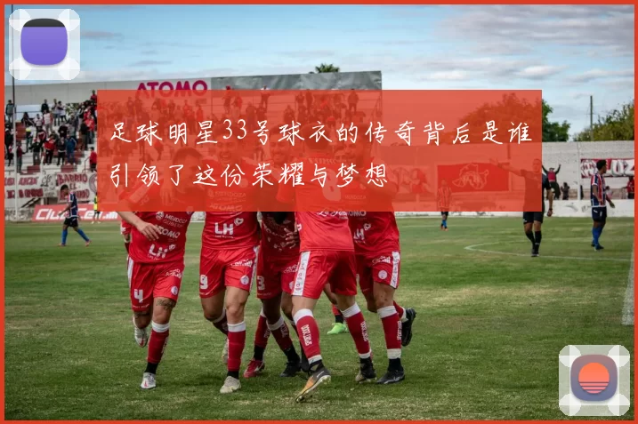 足球明星33号球衣的传奇背后是谁引领了这份荣耀与梦想