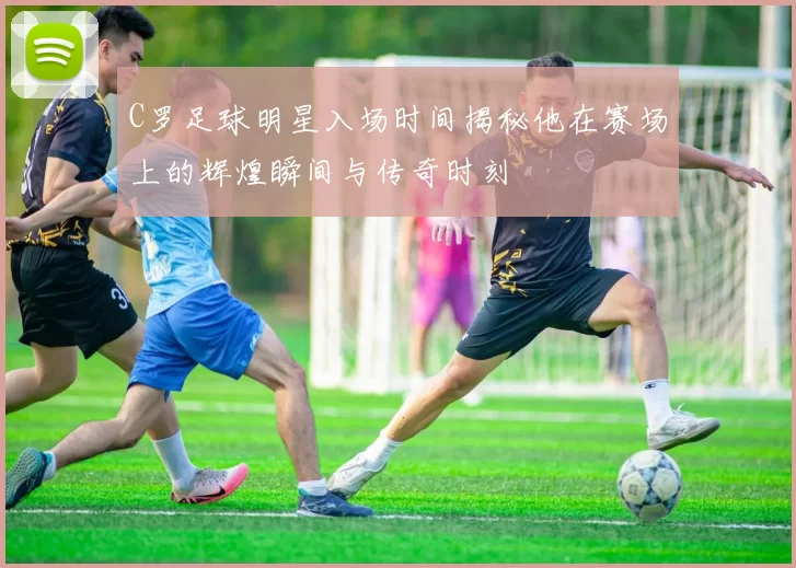 C罗足球明星入场时间揭秘他在赛场上的辉煌瞬间与传奇时刻