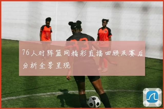 76人对阵篮网精彩直播回顾及赛后分析全景呈现