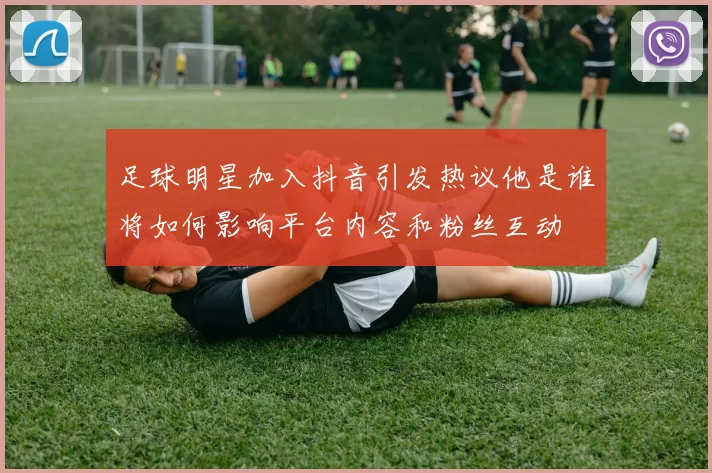 足球明星加入抖音引发热议他是谁将如何影响平台内容和粉丝互动