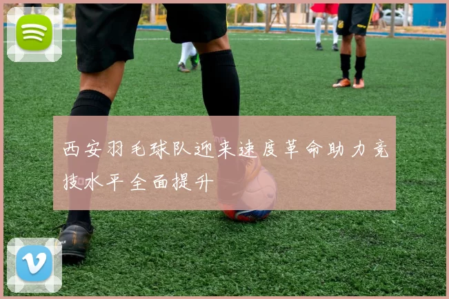 西安羽毛球队迎来速度革命助力竞技水平全面提升
