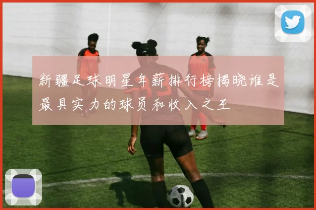 新疆足球明星年薪排行榜揭晓谁是最具实力的球员和收入之王