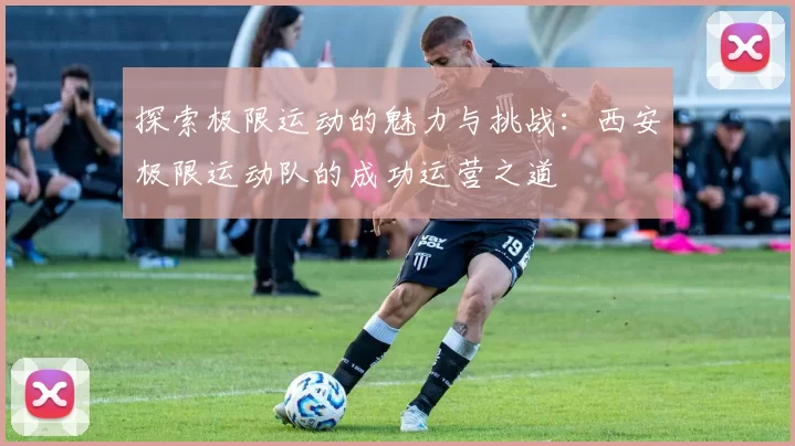 探索极限运动的魅力与挑战：西安极限运动队的成功运营之道