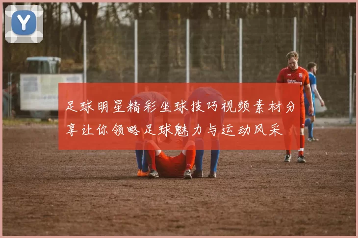 足球明星精彩坐球技巧视频素材分享让你领略足球魅力与运动风采