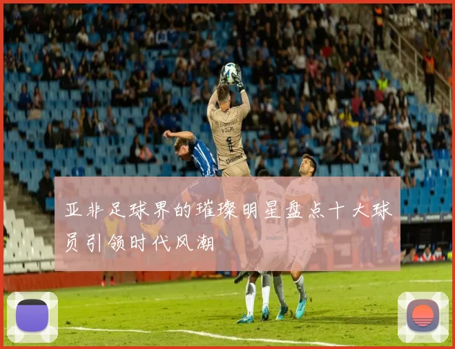 亚非足球界的璀璨明星盘点十大球员引领时代风潮
