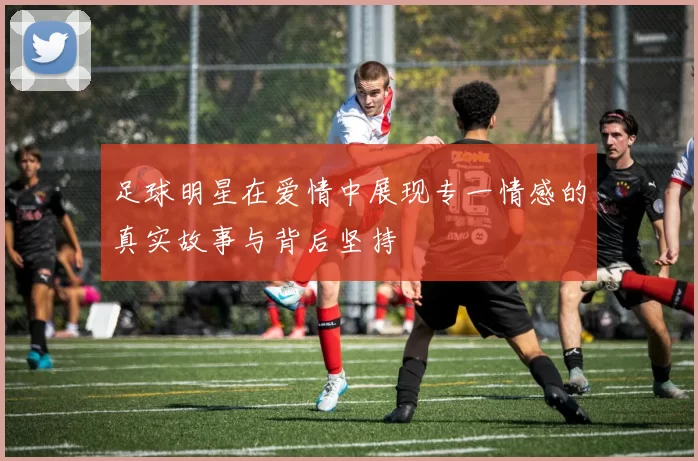 足球明星在爱情中展现专一情感的真实故事与背后坚持