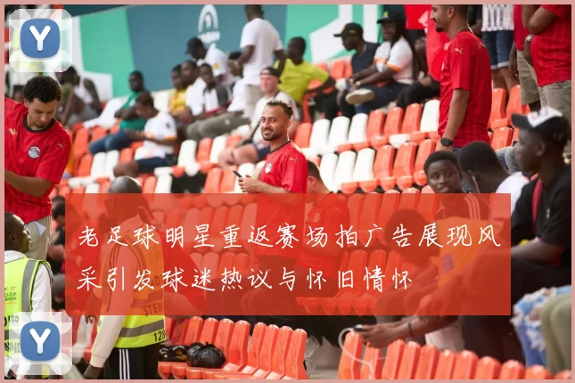 老足球明星重返赛场拍广告展现风采引发球迷热议与怀旧情怀