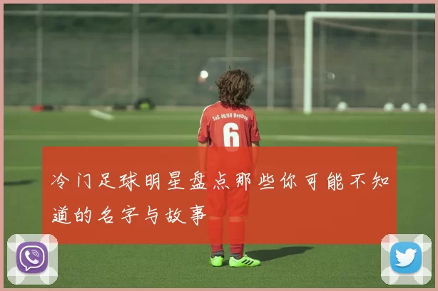 冷门足球明星盘点那些你可能不知道的名字与故事