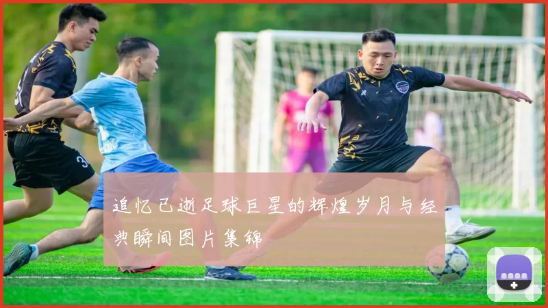 追忆已逝足球巨星的辉煌岁月与经典瞬间图片集锦