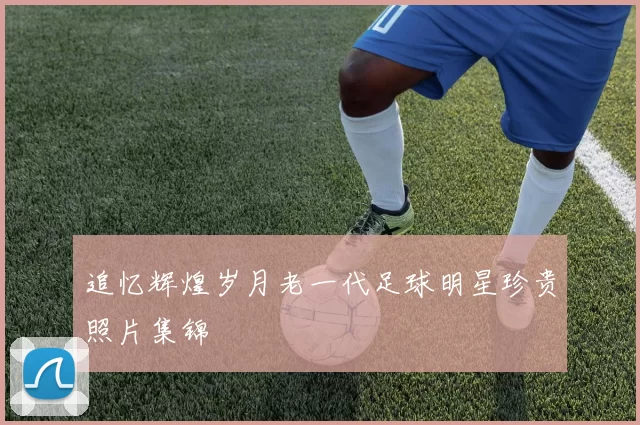追忆辉煌岁月老一代足球明星珍贵照片集锦