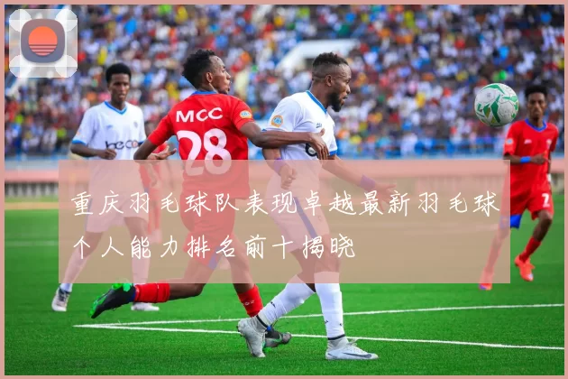 重庆羽毛球队表现卓越最新羽毛球个人能力排名前十揭晓