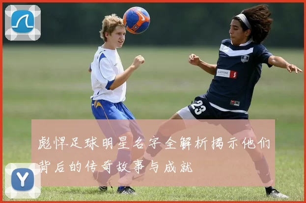 彪悍足球明星名字全解析揭示他们背后的传奇故事与成就