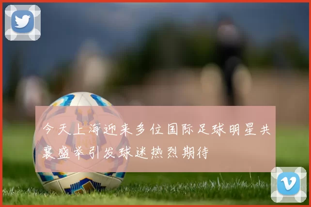 今天上海迎来多位国际足球明星共襄盛举引发球迷热烈期待