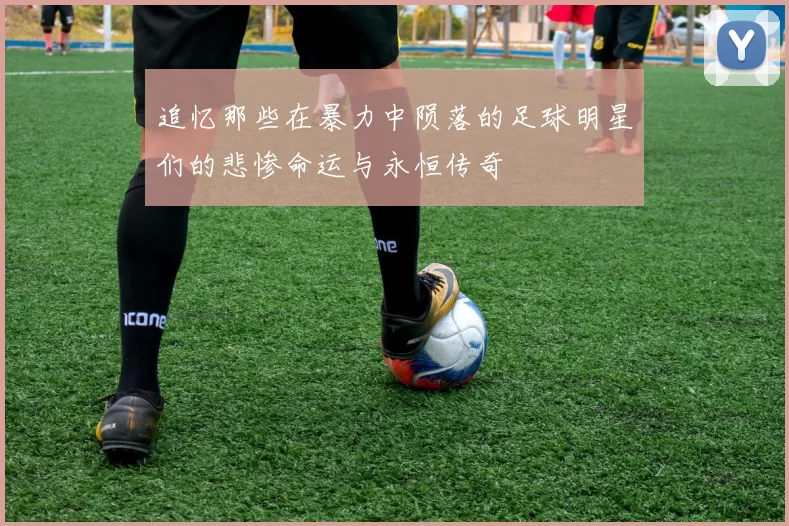 追忆那些在暴力中陨落的足球明星们的悲惨命运与永恒传奇