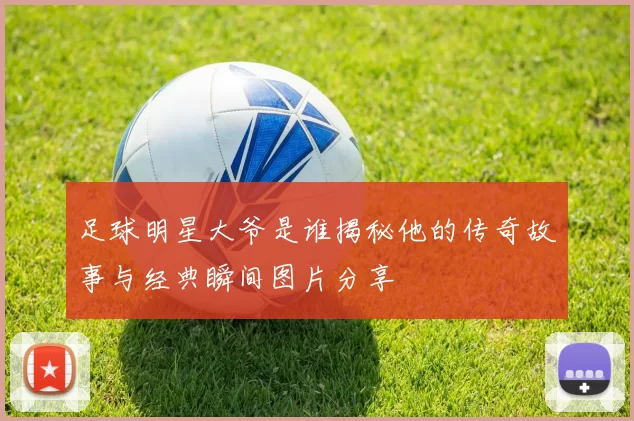 足球明星大爷是谁揭秘他的传奇故事与经典瞬间图片分享