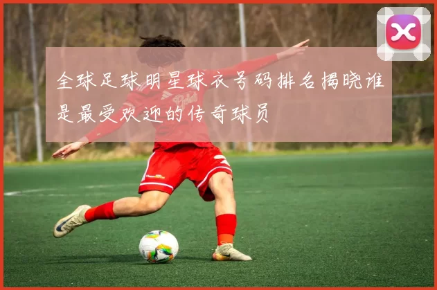 全球足球明星球衣号码排名揭晓谁是最受欢迎的传奇球员