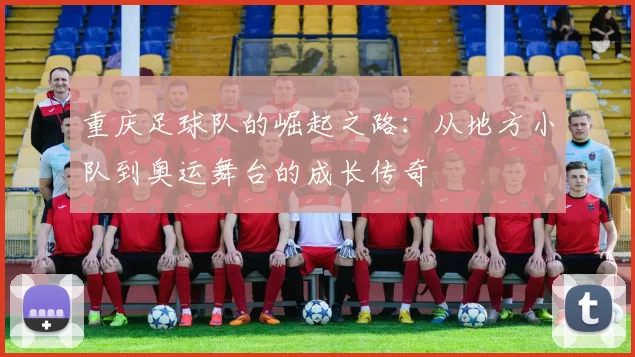 重庆足球队的崛起之路：从地方小队到奥运舞台的成长传奇